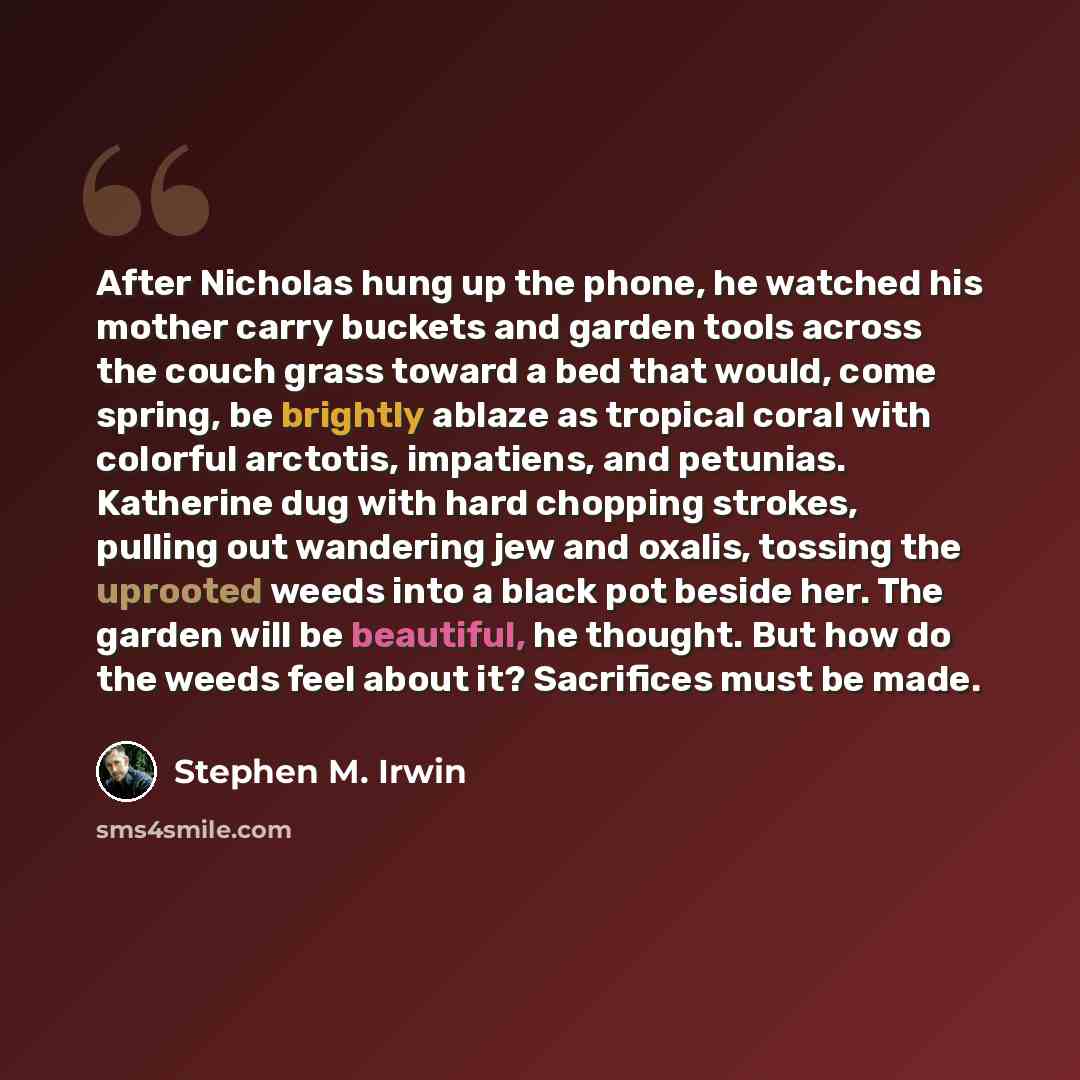 “After Nicholas hung up the phone, he watched his mother carry buckets and garden tools across the couch grass toward a bed that would, come spring, be brightly ablaze as tropical coral with colorful arctotis, impatiens, and petunias. Katherine dug with hard chopping strokes, pulling out wandering…” quote by Stephen M. Irwin