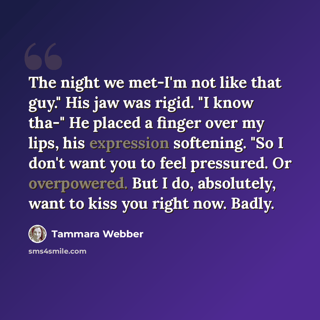 “The night we met-I'm not like that guy." His jaw was rigid. "I know tha-" He placed a finger over my lips, his expression softening. "So I don't want you to feel pressured. Or overpowered. But I do, absolutely, want to kiss you right now. Badly.” quote by Tammara Webber