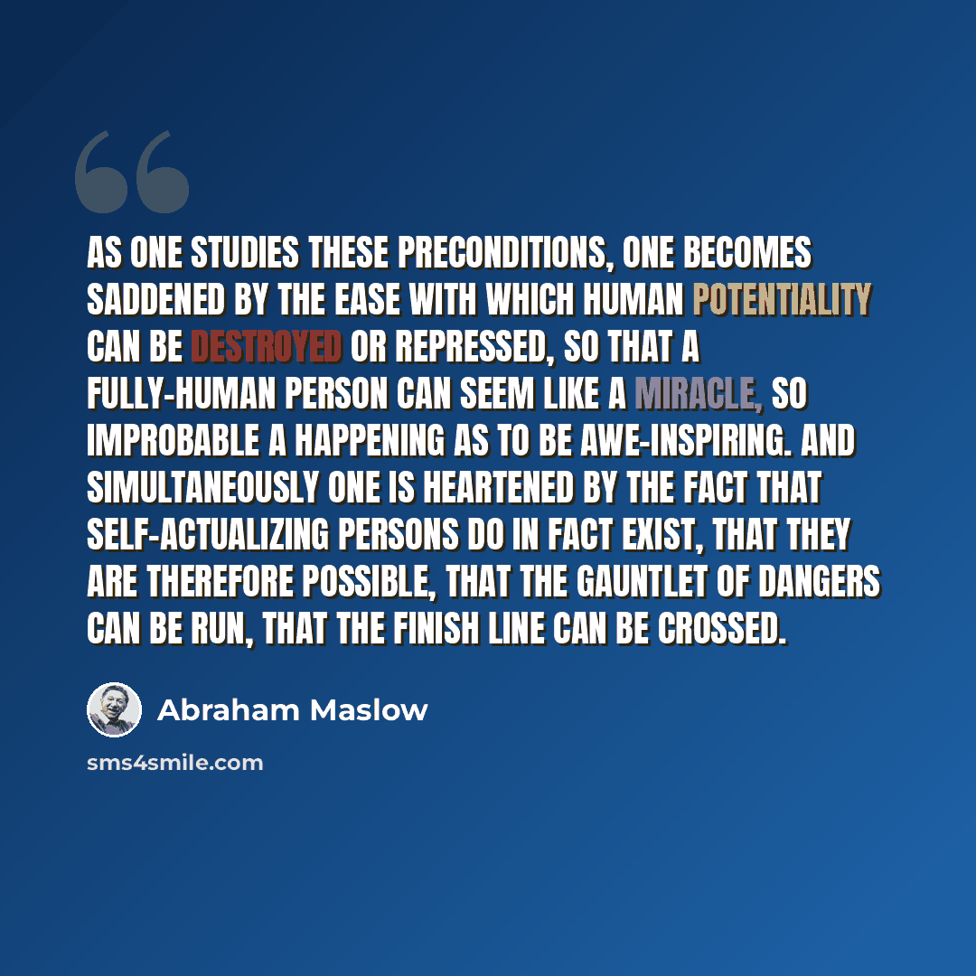 “As one studies these preconditions, one becomes saddened by the ease with which human potentiality can be destroyed or repressed, so that a fully-human person can seem like a miracle, so improbable a happening as to be awe-inspiring. And simultaneously one is heartened by the fact that…” quote by Abraham Maslow