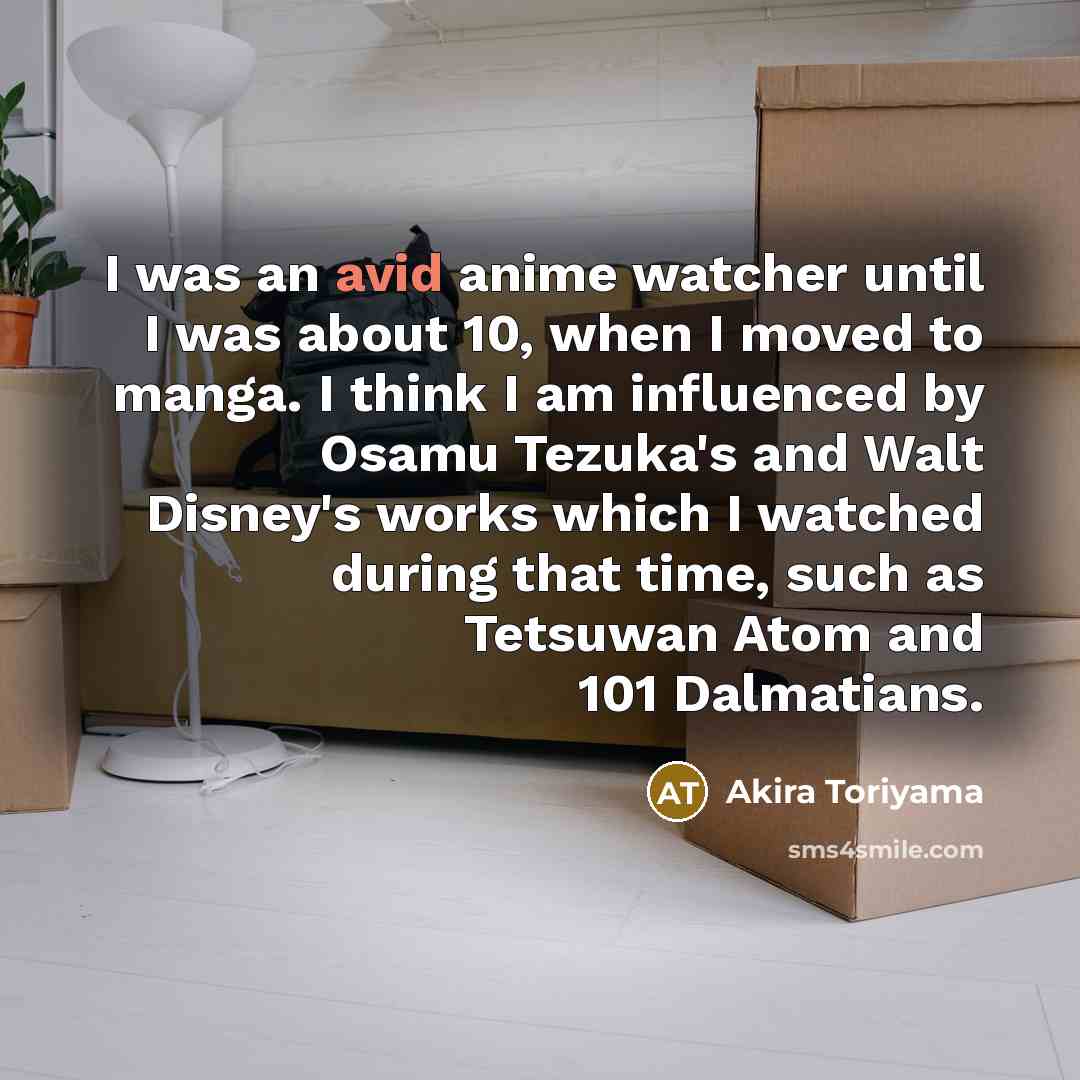“I was an avid anime watcher until I was about 10, when I moved to manga. I think I am influenced by Osamu Tezuka's and Walt Disney's works which I watched during that time, such as Tetsuwan Atom and 101 Dalmatians.” quote by Akira Toriyama