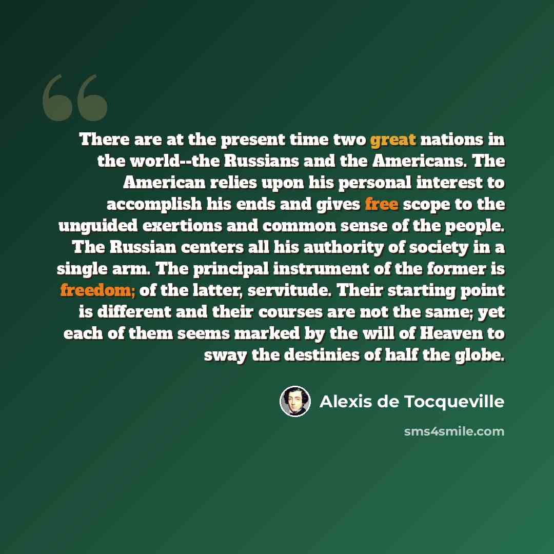 “There are at the present time two great nations in the world--the Russians and the Americans. The American relies upon his personal interest to accomplish his ends and gives free scope to the unguided exertions and common sense of the people. The Russian centers all his authority of society in a…” quote by Alexis de Tocqueville