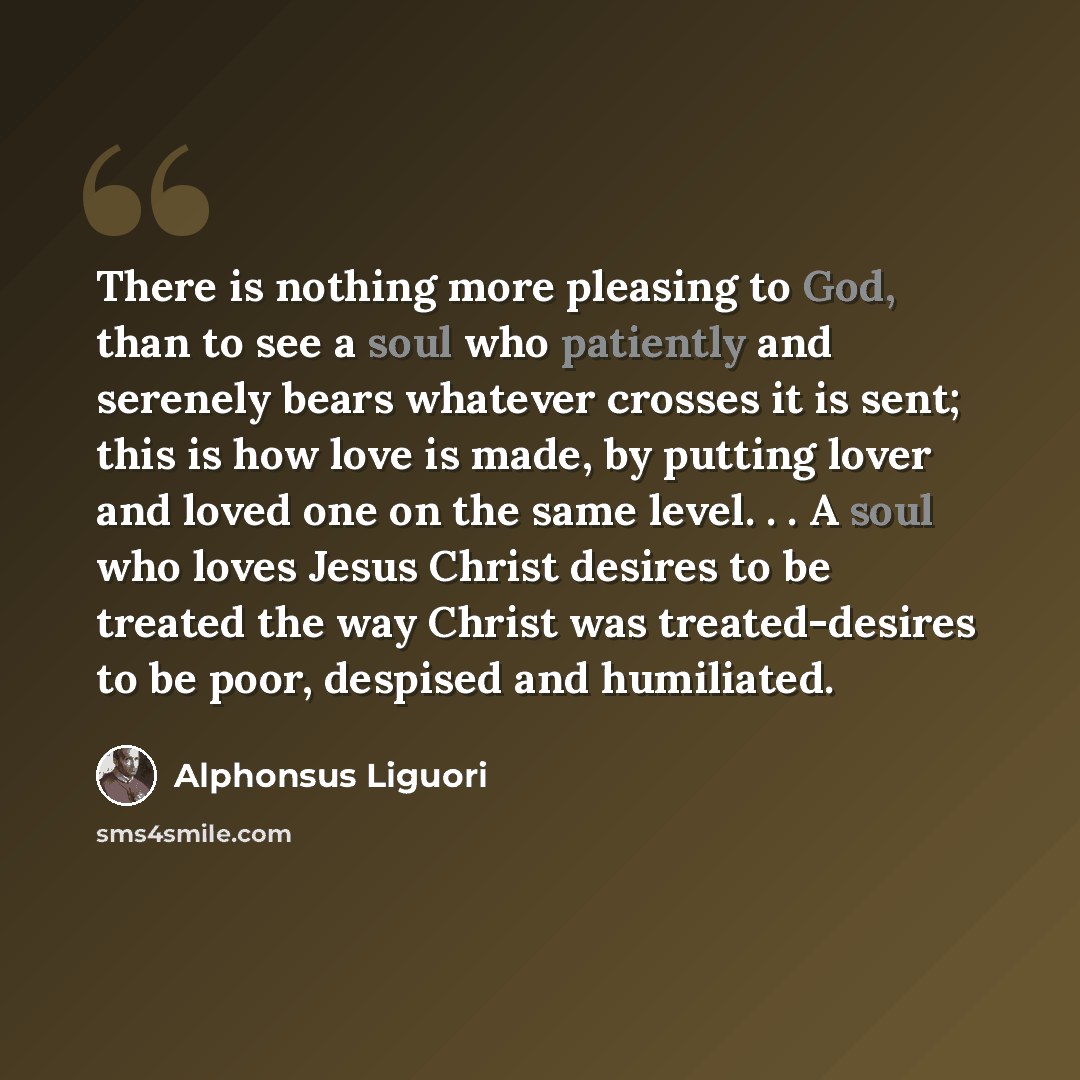 “There is nothing more pleasing to God, than to see a soul who patiently and serenely bears whatever crosses it is sent; this is how love is made, by putting lover and loved one on the same level. . . A soul who loves Jesus Christ desires to be treated the way Christ was treated-desires to be poor…” quote by Alphonsus Liguori