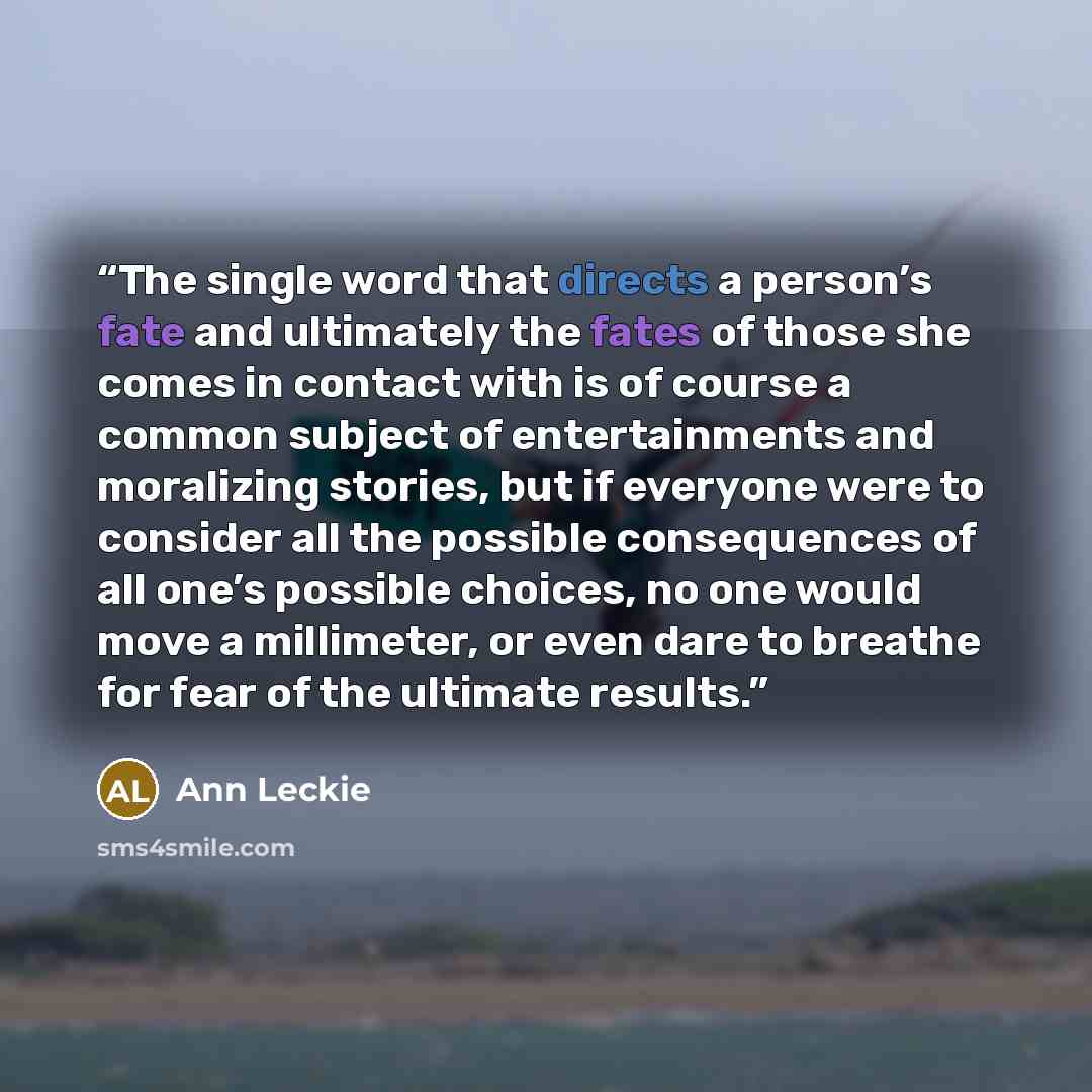 “The single word that directs a person’s fate and ultimately the fates of those she comes in contact with is of course a common subject of entertainments and moralizing stories, but if everyone were to consider all the possible consequences of all one’s possible choices, no one would move a…” quote by Ann Leckie