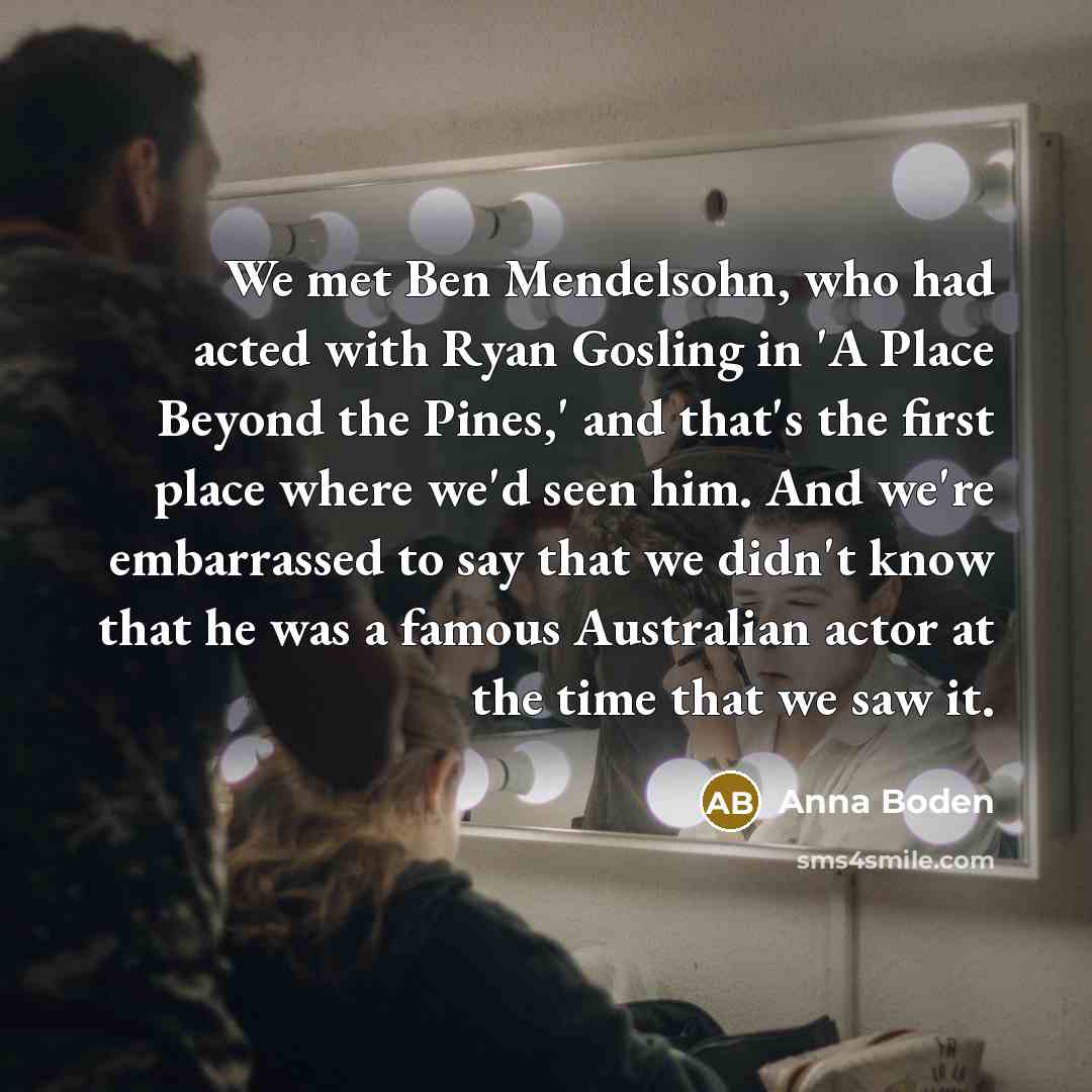 “We met Ben Mendelsohn, who had acted with Ryan Gosling in 'A Place Beyond the Pines,' and that's the first place where we'd seen him. And we're embarrassed to say that we didn't know that he was a famous Australian actor at the time that we saw it.” quote by Anna Boden