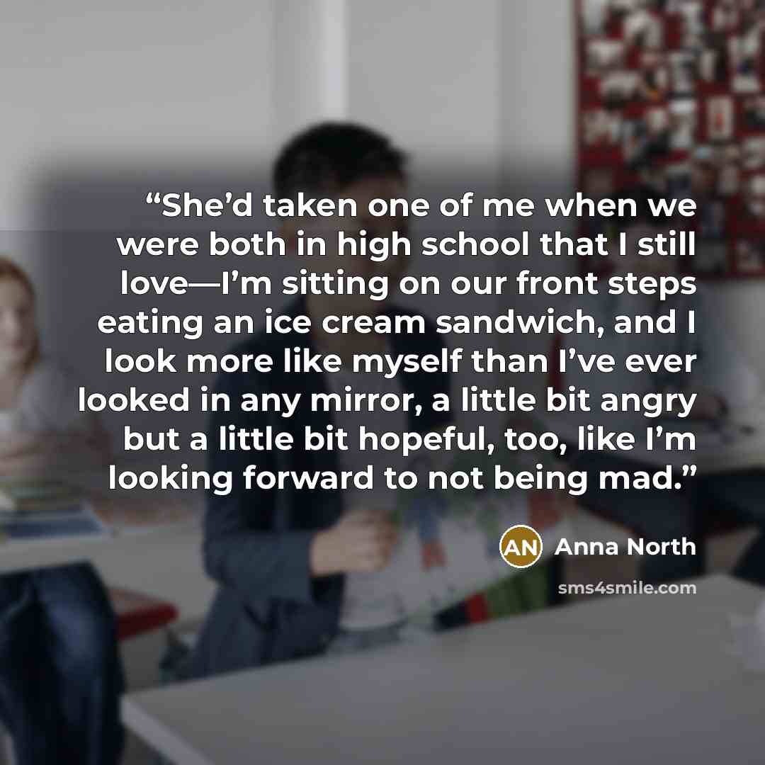 “She’d taken one of me when we were both in high school that I still love—I’m sitting on our front steps eating an ice cream sandwich, and I look more like myself than I’ve ever looked in any mirror, a little bit angry but a little bit hopeful, too, like I’m looking forward to not being mad.” quote by Anna North