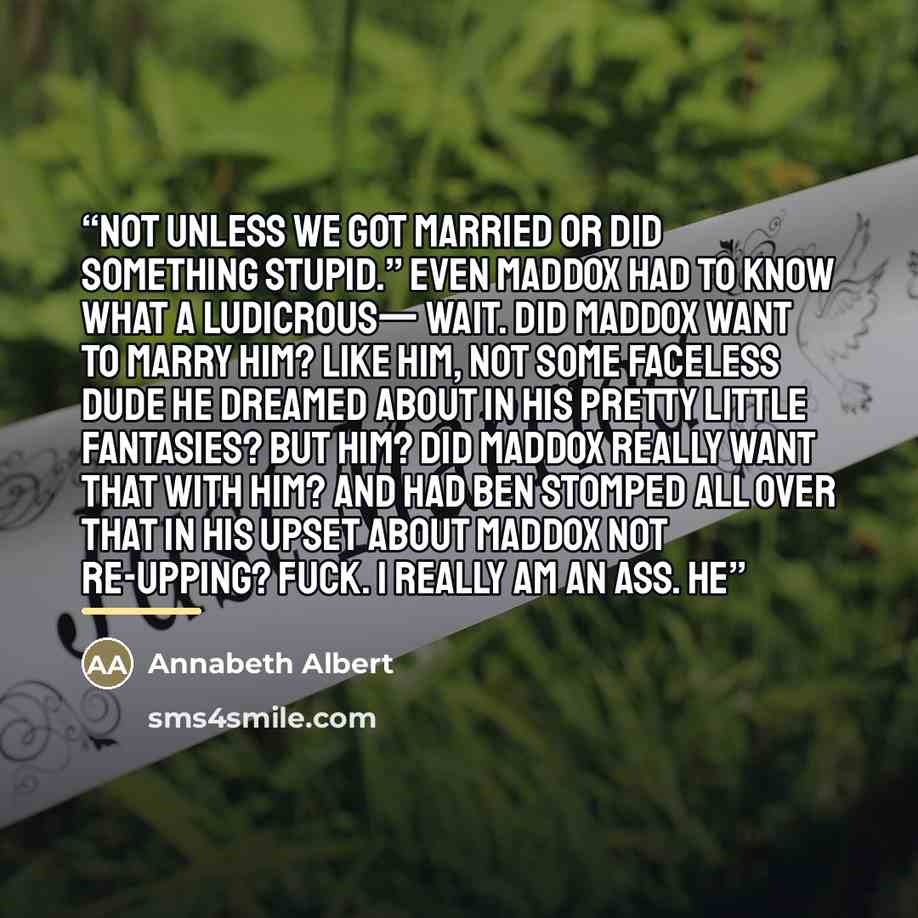 “Not unless we got married or did something stupid.” Even Maddox had to know what a ludicrous— Wait. Did Maddox want to marry him? Like him, not some faceless dude he dreamed about in his pretty little fantasies? But him? Did Maddox really want that with him? And had Ben stomped all over that in…” quote by Annabeth Albert