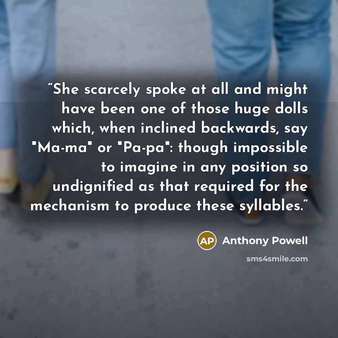 “She scarcely spoke at all and might have been one of those huge dolls which, when inclined backwards, say "Ma-ma" or "Pa-pa": though impossible to imagine in any position so undignified as that required for the mechanism to produce these syllables.” quote by Anthony Powell