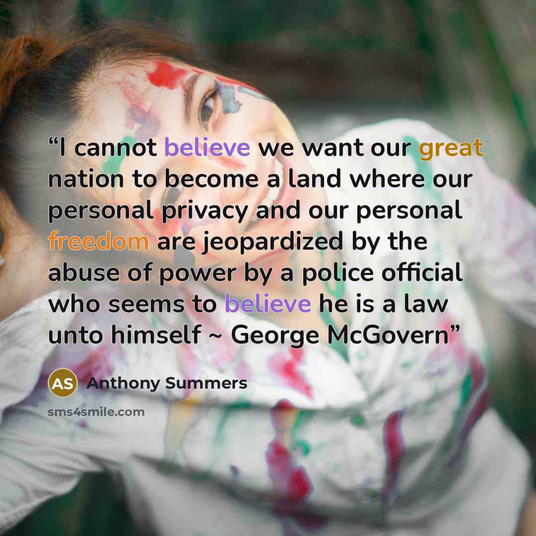 “I cannot believe we want our great nation to become a land where our personal privacy and our personal freedom are jeopardized by the abuse of power by a police official who seems to believe he is a law unto himself ~ George McGovern” quote by Anthony Summers
