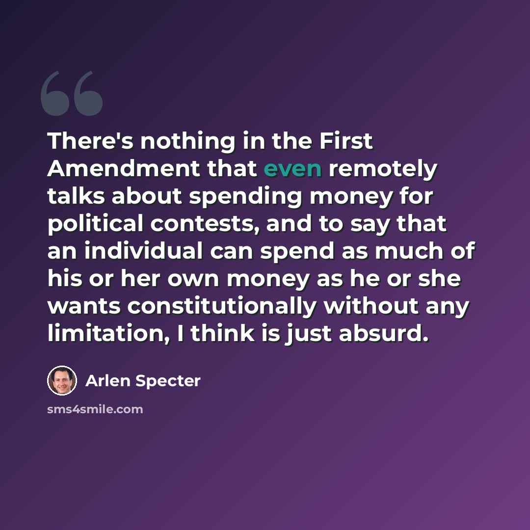 “There's nothing in the First Amendment that even remotely talks about spending money for political contests, and to say that an individual can spend as much of his or her own money as he or she wants constitutionally without any limitation, I think is just absurd.” quote by Arlen Specter
