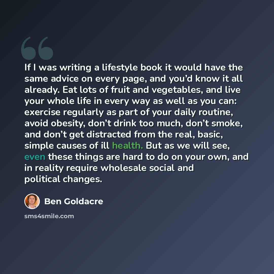 “If I was writing a lifestyle book it would have the same advice on every page, and you’d know it all already. Eat lots of fruit and vegetables, and live your whole life in every way as well as you can: exercise regularly as part of your daily routine, avoid obesity, don’t drink too much, don’t…” quote by Ben Goldacre