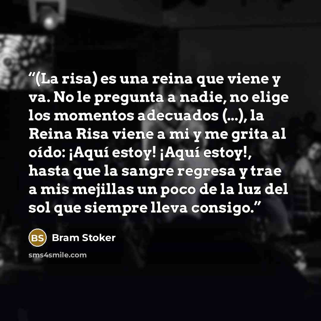 “(La risa) es una reina que viene y va. No le pregunta a nadie, no elige los momentos adecuados (...), la Reina Risa viene a mi y me grita al oído: ¡Aquí estoy! ¡Aquí estoy!, hasta que la sangre regresa y trae a mis mejillas un poco de la luz del sol que siempre lleva consigo.” quote by Bram Stoker