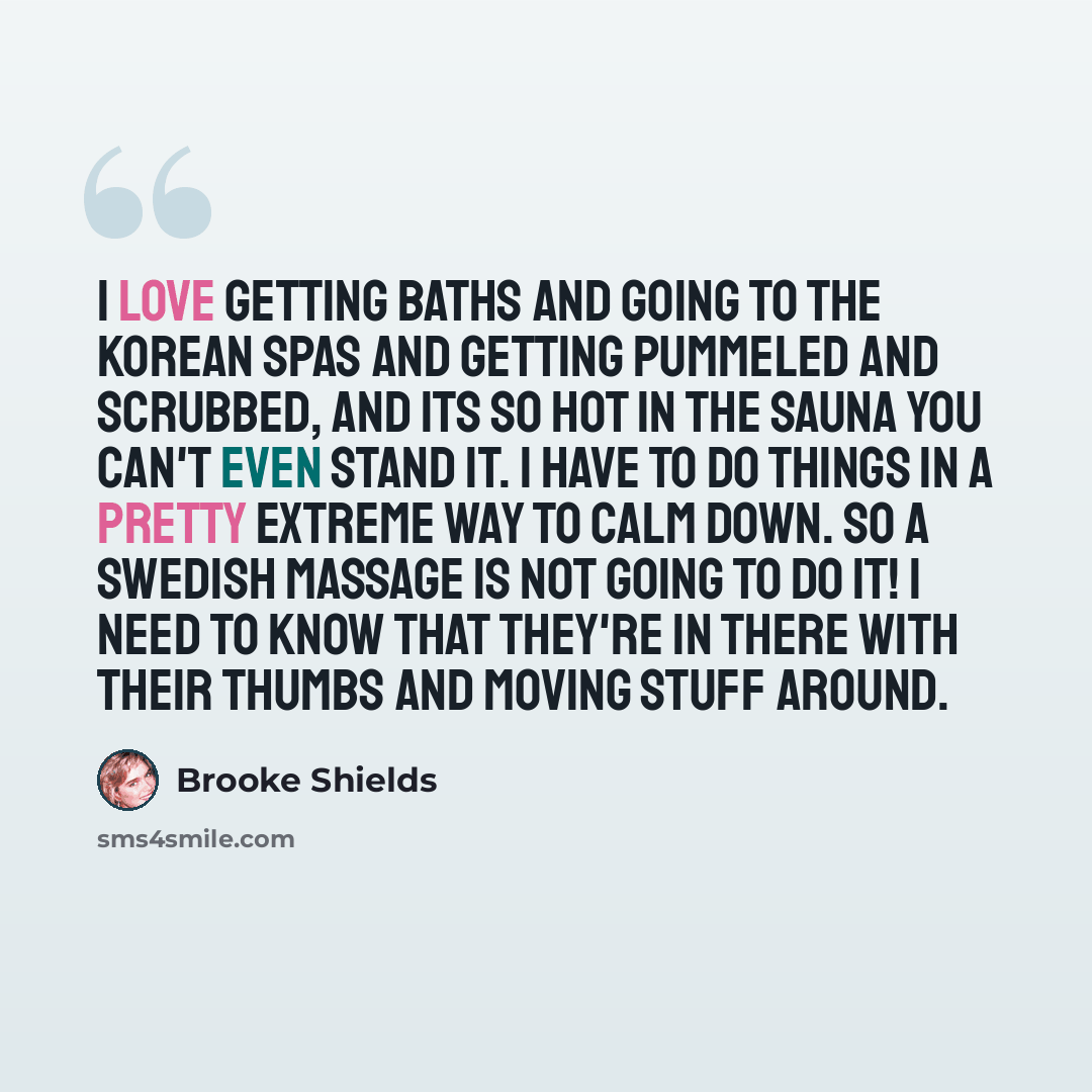 “I love getting baths and going to the Korean spas and getting pummeled and scrubbed, and its so hot in the sauna you can't even stand it. I have to do things in a pretty extreme way to calm down. So a Swedish massage is not going to do it! I need to know that they're in there with their thumbs and…” quote by Brooke Shields