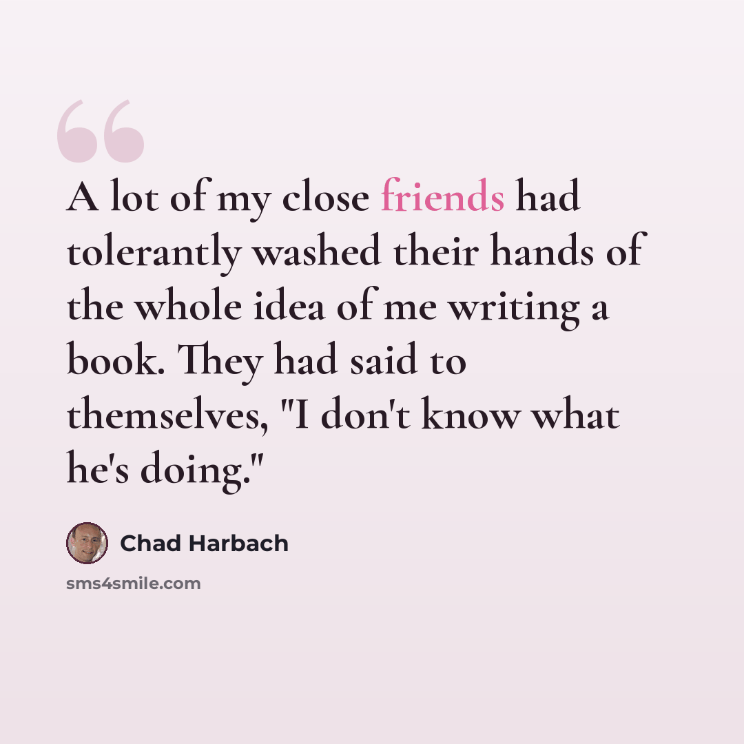 “A lot of my close friends had tolerantly washed their hands of the whole idea of me writing a book. They had said to themselves, "I don't know what he's doing."” quote by Chad Harbach