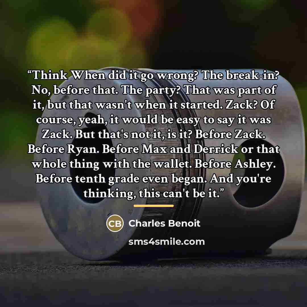 “Think When did it go wrong? The break-in? No, before that. The party? That was part of it, but that wasn't when it started. Zack? Of course, yeah, it would be easy to say it was Zack. But that's not it, is it? Before Zack. Before Ryan. Before Max and Derrick or that whole thing with the wallet…” quote by Charles Benoit