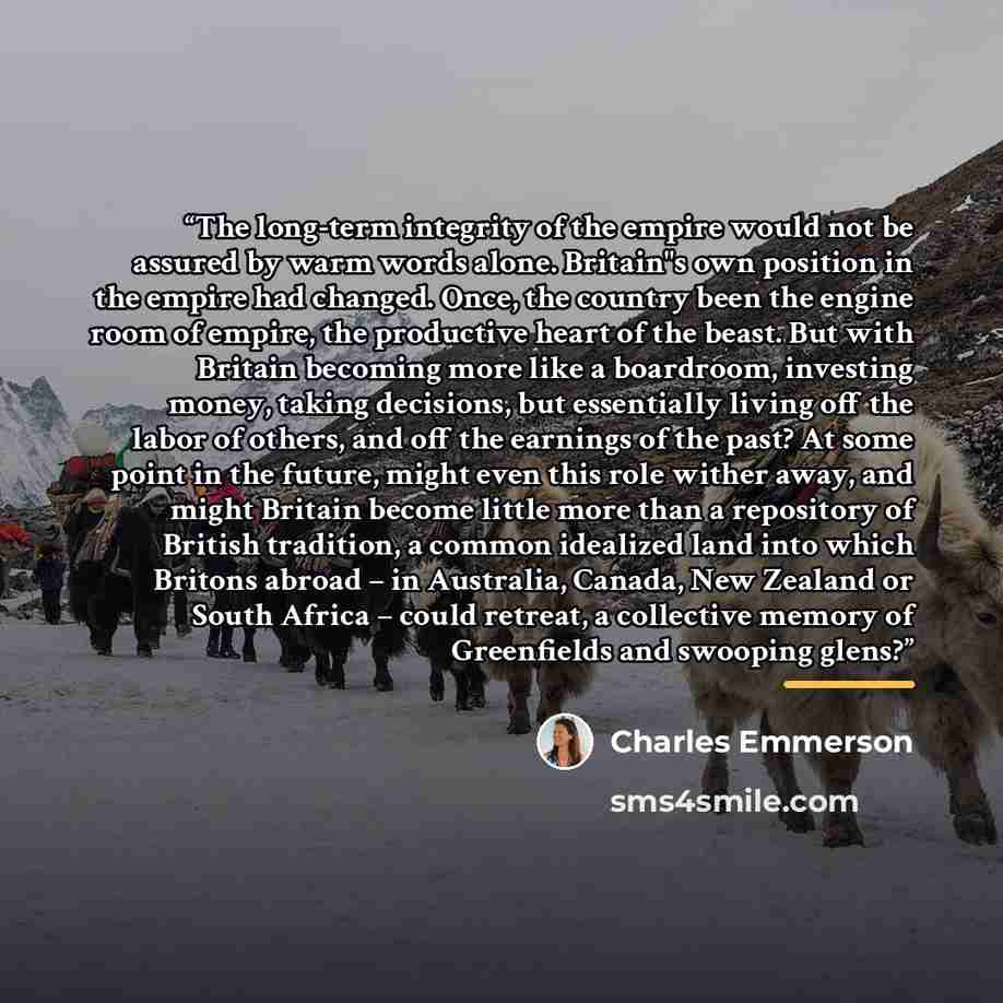 “The long-term integrity of the empire would not be assured by warm words alone. Britain"s own position in the empire had changed. Once, the country been the engine room of empire, the productive heart of the beast. But with Britain becoming more like a boardroom, investing money, taking decisions…” quote by Charles Emmerson