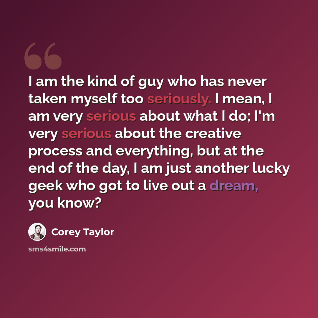 “I am the kind of guy who has never taken myself too seriously. I mean, I am very serious about what I do; I'm very serious about the creative process and everything, but at the end of the day, I am just another lucky geek who got to live out a dream, you know?” quote by Corey Taylor