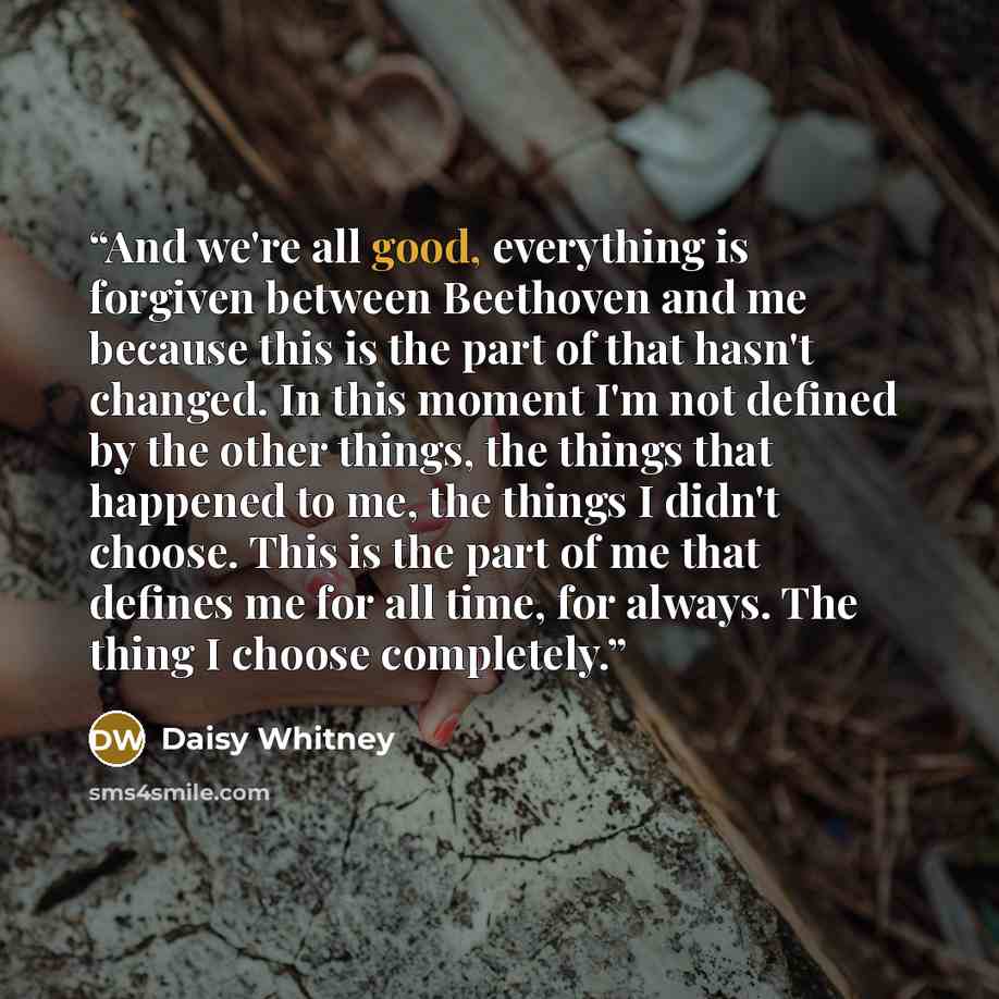 “And we're all good, everything is forgiven between Beethoven and me because this is the part of that hasn't changed. In this moment I'm not defined by the other things, the things that happened to me, the things I didn't choose. This is the part of me that defines me for all time, for always. The…” quote by Daisy Whitney