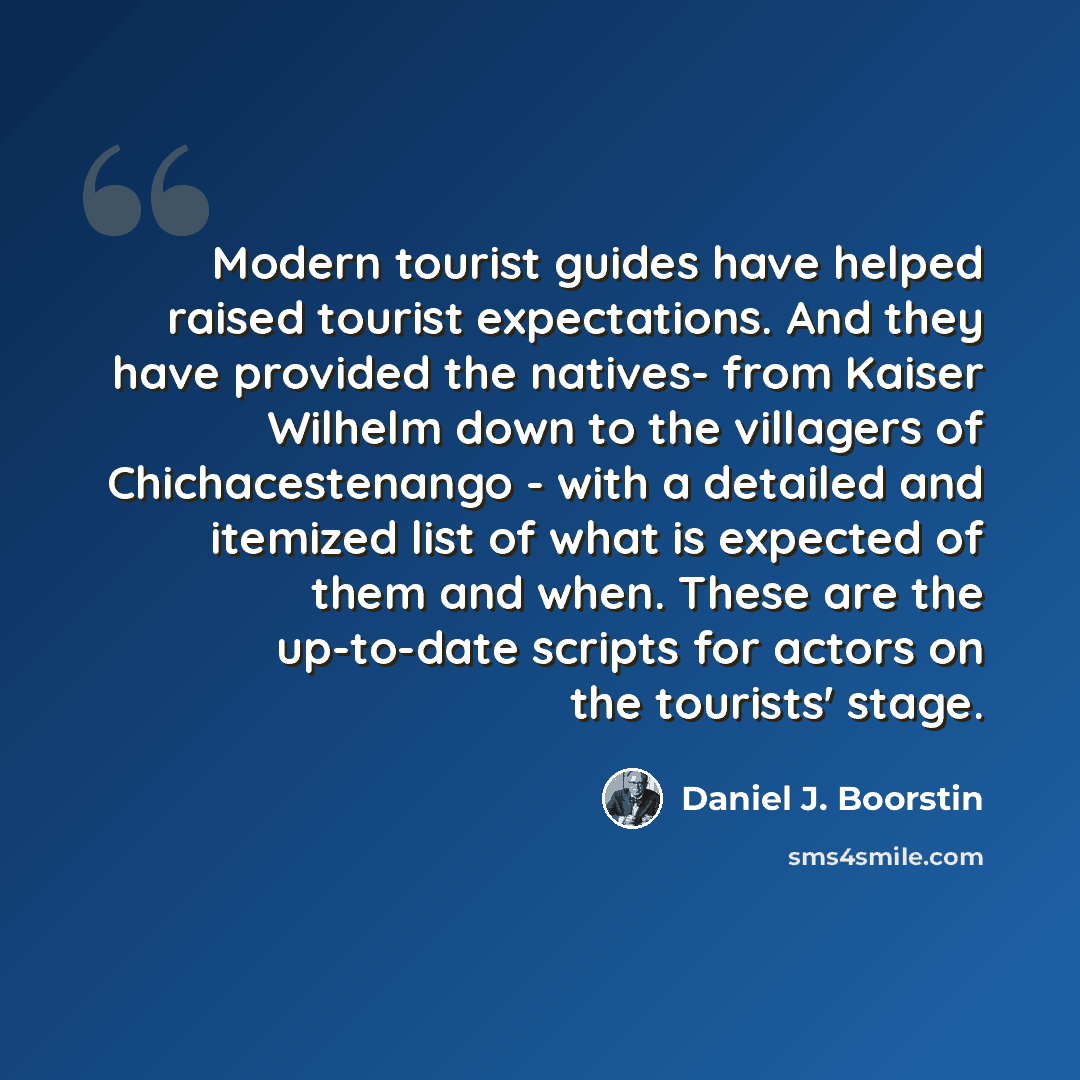 “Modern tourist guides have helped raised tourist expectations. And they have provided the natives- from Kaiser Wilhelm down to the villagers of Chichacestenango - with a detailed and itemized list of what is expected of them and when. These are the up-to-date scripts for actors on the tourists'…” quote by Daniel J. Boorstin