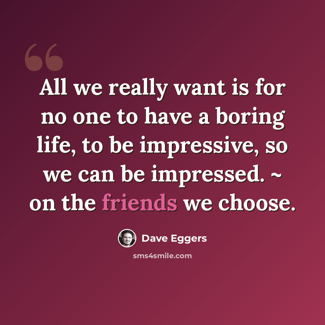“All we really want is for no one to have a boring life, to be impressive, so we can be impressed. ~ on the friends we choose.” quote by Dave Eggers