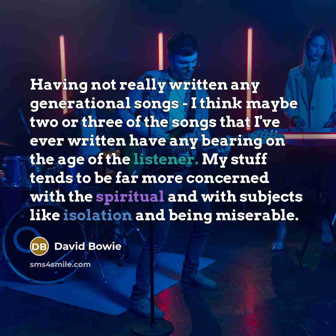 “Having not really written any generational songs - I think maybe two or three of the songs that I've ever written have any bearing on the age of the listener. My stuff tends to be far more concerned with the spiritual and with subjects like isolation and being miserable.” quote by David Bowie