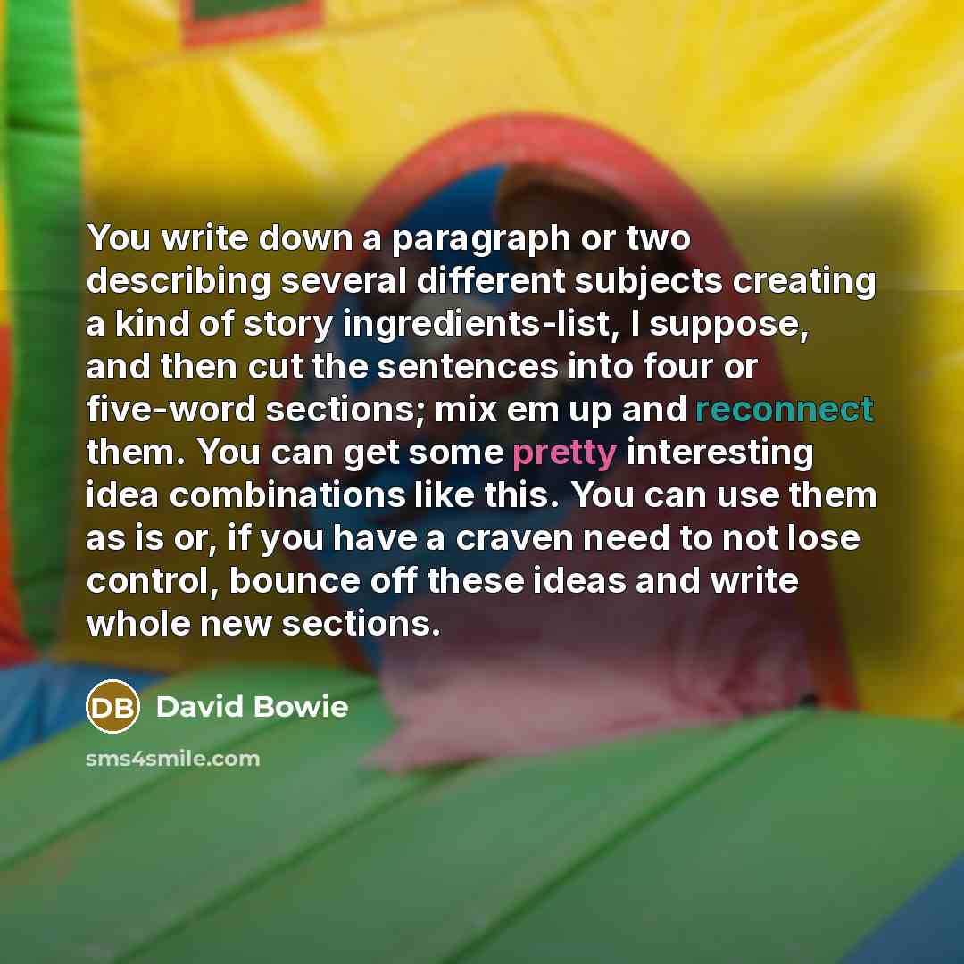 “You write down a paragraph or two describing several different subjects creating a kind of story ingredients-list, I suppose, and then cut the sentences into four or five-word sections; mix em up and reconnect them. You can get some pretty interesting idea combinations like this. You can use them…” quote by David Bowie