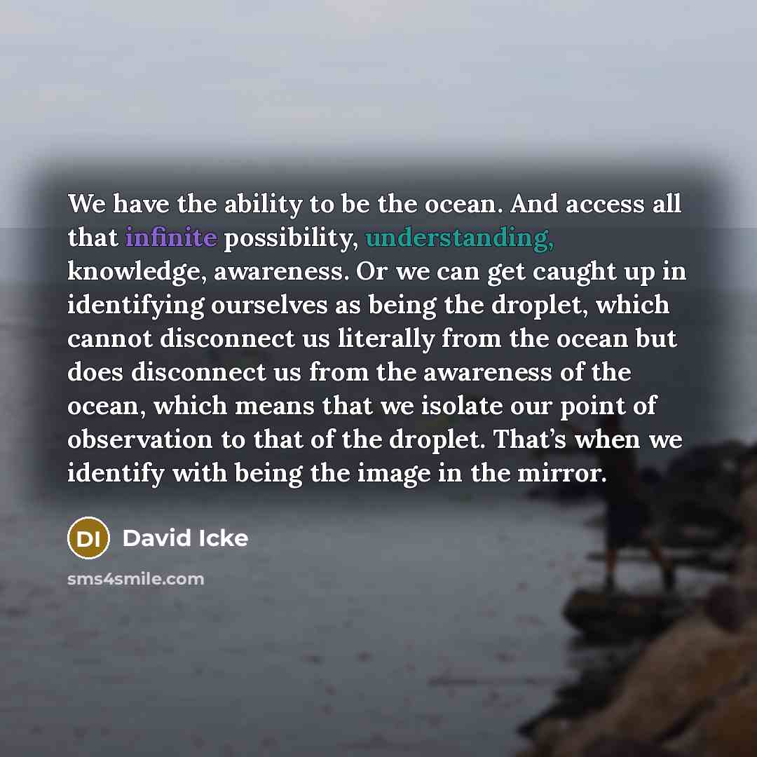 “We have the ability to be the ocean. And access all that infinite possibility, understanding, knowledge, awareness. Or we can get caught up in identifying ourselves as being the droplet, which cannot disconnect us literally from the ocean but does disconnect us from the awareness of the ocean…” quote by David Icke