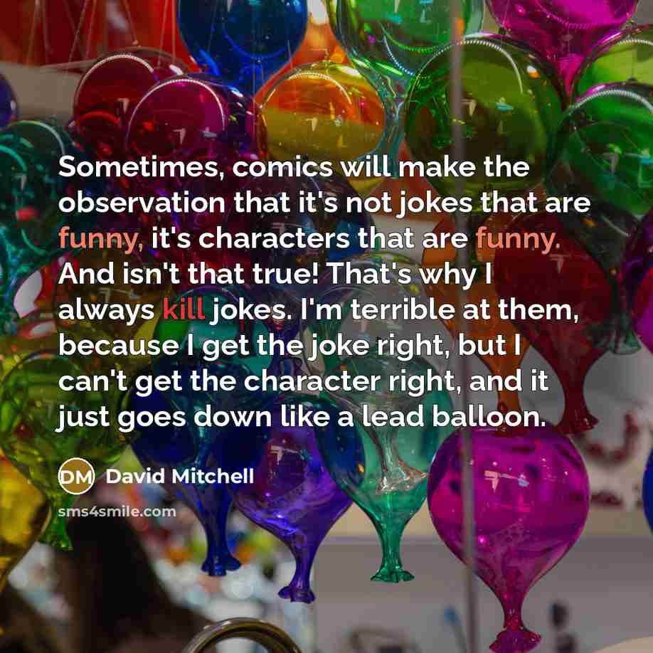 “Sometimes, comics will make the observation that it's not jokes that are funny, it's characters that are funny. And isn't that true! That's why I always kill jokes. I'm terrible at them, because I get the joke right, but I can't get the character right, and it just goes down like a lead balloon.” quote by David Mitchell