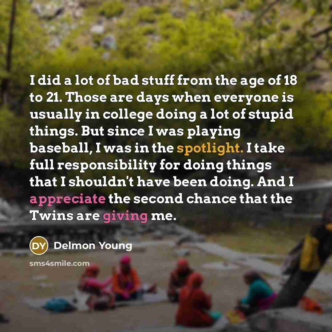 “I did a lot of bad stuff from the age of 18 to 21. Those are days when everyone is usually in college doing a lot of stupid things. But since I was playing baseball, I was in the spotlight. I take full responsibility for doing things that I shouldn't have been doing. And I appreciate the second…” quote by Delmon Young
