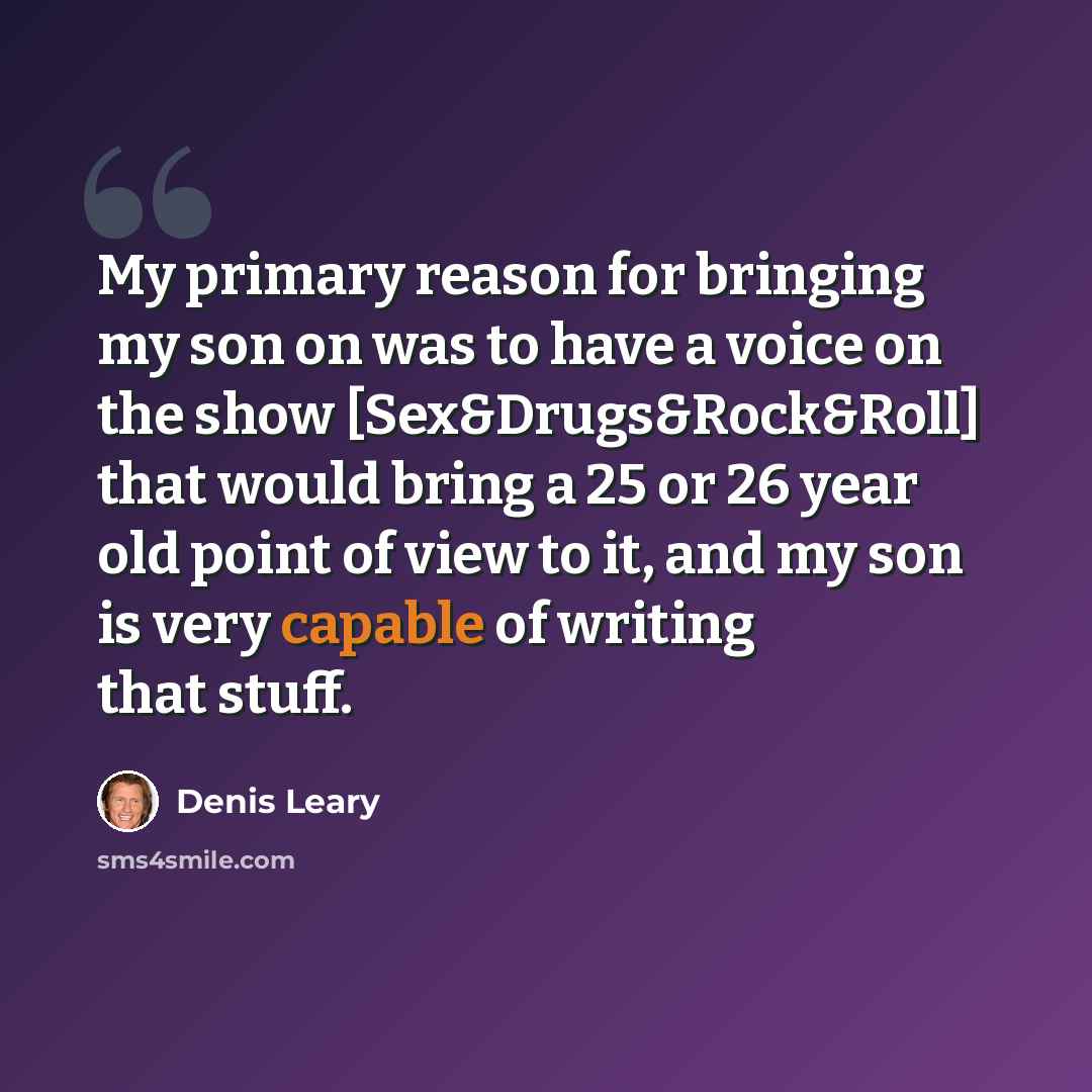 “My primary reason for bringing my son on was to have a voice on the show [Sex&Drugs&Rock&Roll] that would bring a 25 or 26 year old point of view to it, and my son is very capable of writing that stuff.” quote by Denis Leary