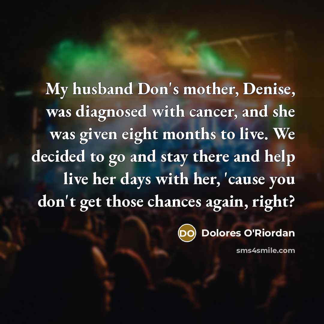 “My husband Don's mother, Denise, was diagnosed with cancer, and she was given eight months to live. We decided to go and stay there and help live her days with her, 'cause you don't get those chances again, right?” quote by Dolores O'Riordan