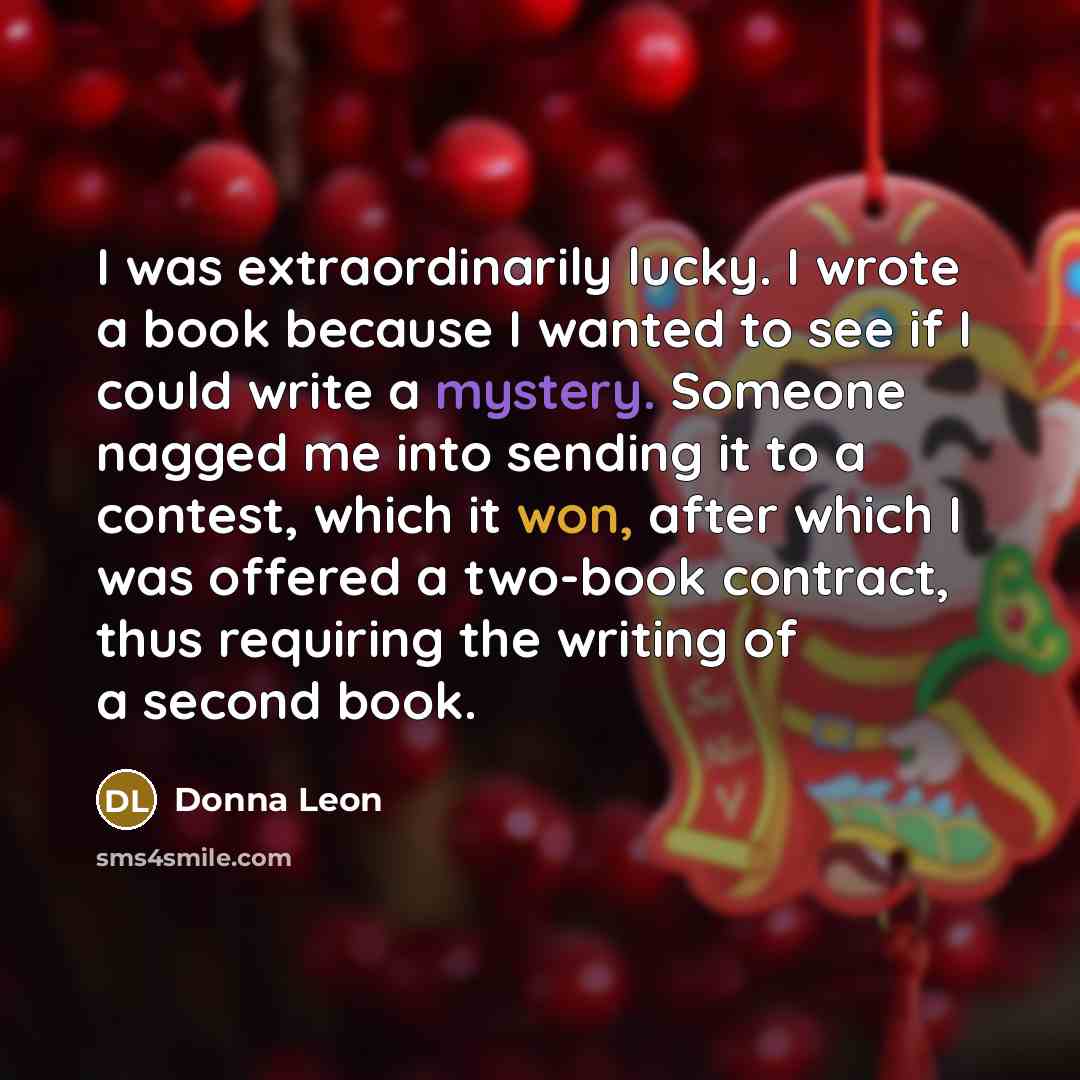 “I was extraordinarily lucky. I wrote a book because I wanted to see if I could write a mystery. Someone nagged me into sending it to a contest, which it won, after which I was offered a two-book contract, thus requiring the writing of a second book.” quote by Donna Leon