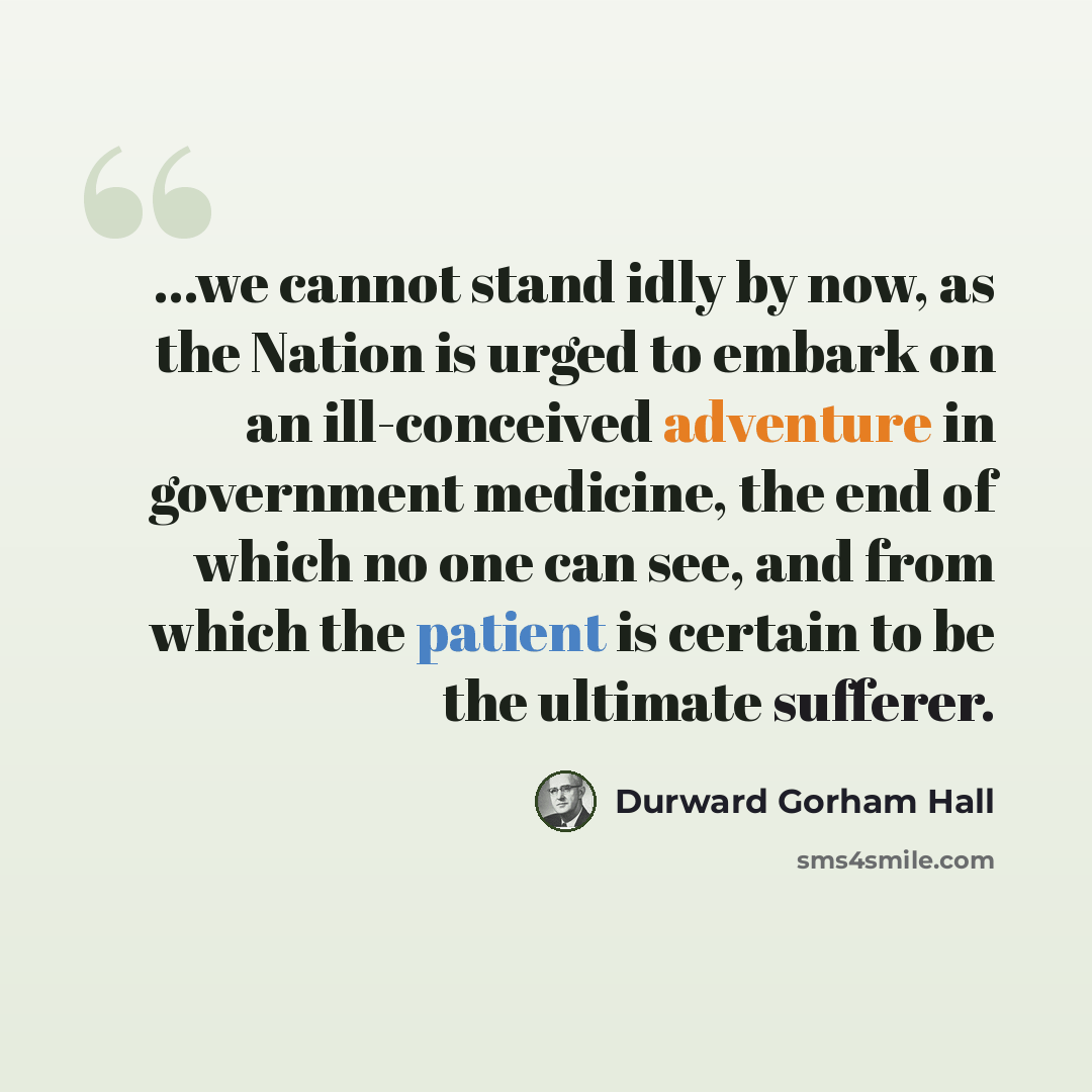“...we cannot stand idly by now, as the Nation is urged to embark on an ill-conceived adventure in government medicine, the end of which no one can see, and from which the patient is certain to be the ultimate sufferer.” quote by Durward Gorham Hall