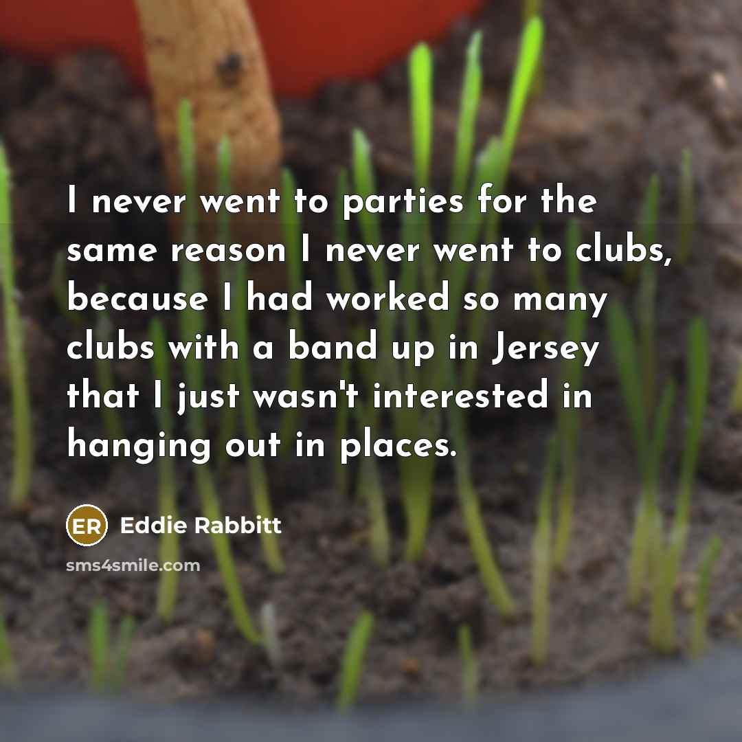 “I never went to parties for the same reason I never went to clubs, because I had worked so many clubs with a band up in Jersey that I just wasn't interested in hanging out in places.” quote by Eddie Rabbitt