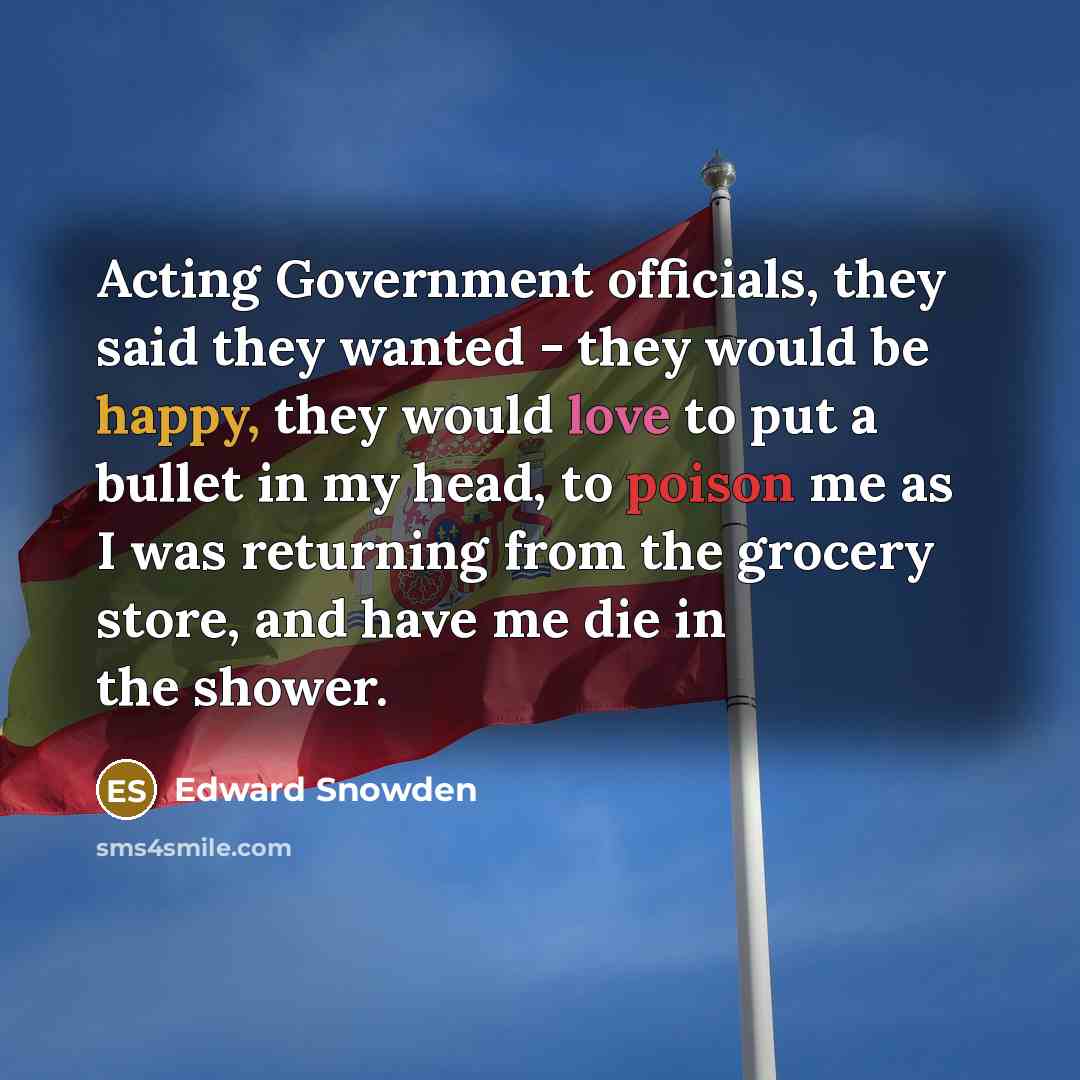 “Acting Government officials, they said they wanted - they would be happy, they would love to put a bullet in my head, to poison me as I was returning from the grocery store, and have me die in the shower.” quote by Edward Snowden