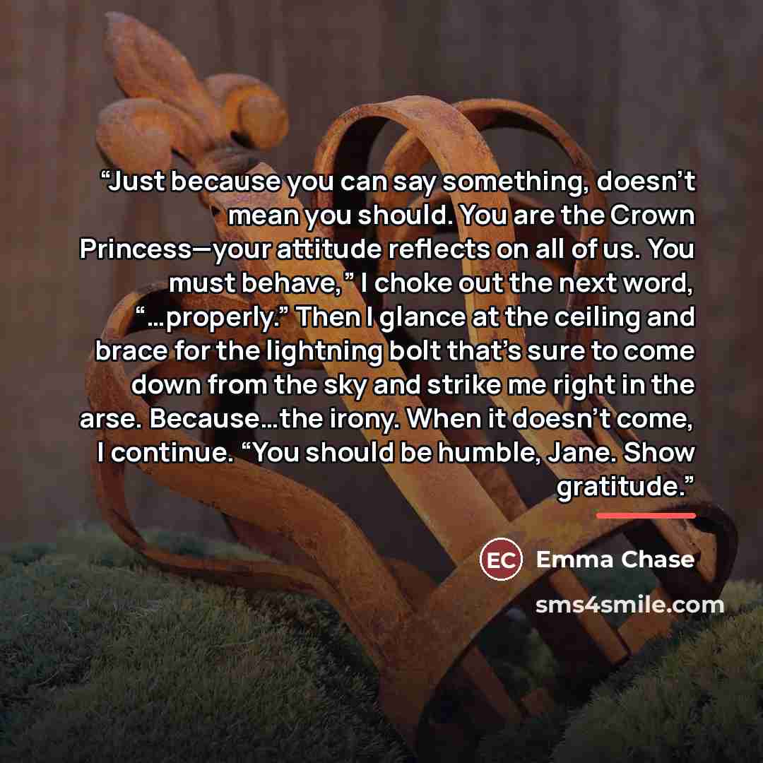 “Just because you can say something, doesn’t mean you should. You are the Crown Princess—your attitude reflects on all of us. You must behave,” I choke out the next word, “…properly.” Then I glance at the ceiling and brace for the lightning bolt that’s sure to come down from the sky and strike me…” quote by Emma Chase