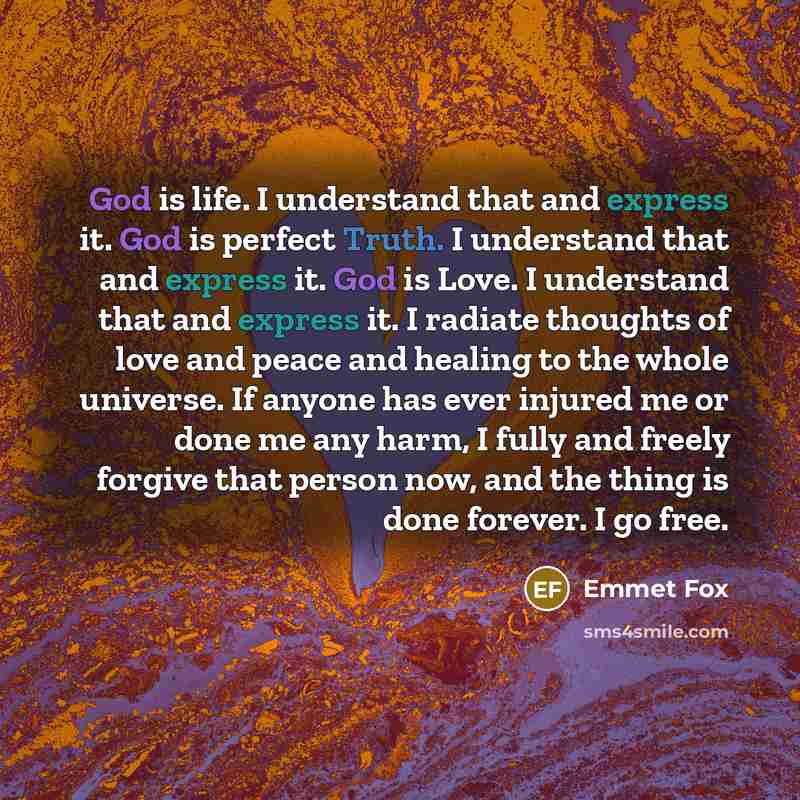 “God is life. I understand that and express it. God is perfect Truth. I understand that and express it. God is Love. I understand that and express it. I radiate thoughts of love and peace and healing to the whole universe. If anyone has ever injured me or done me any harm, I fully and freely…” quote by Emmet Fox