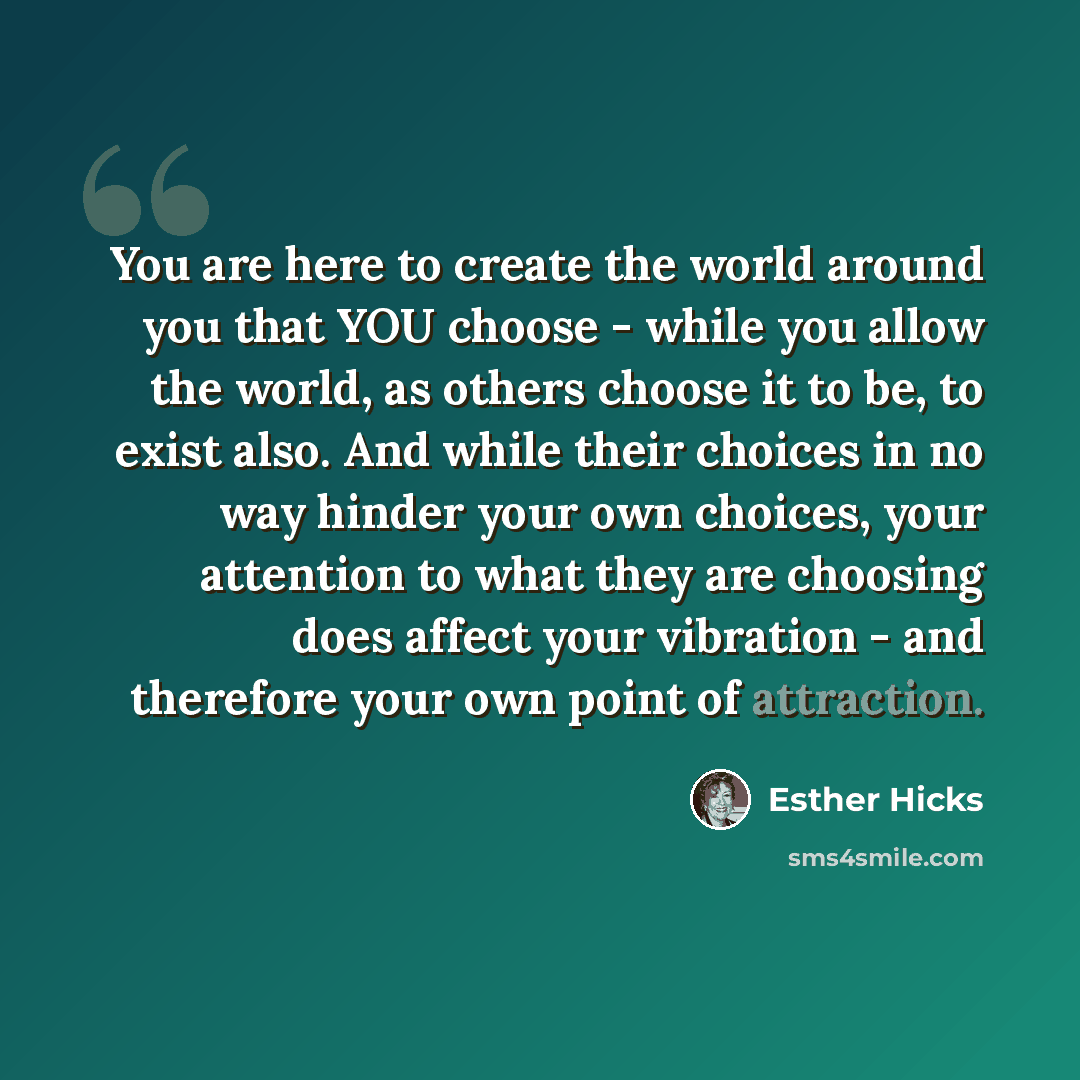 “You are here to create the world around you that YOU choose - while you allow the world, as others choose it to be, to exist also. And while their choices in no way hinder your own choices, your attention to what they are choosing does affect your vibration - and therefore your own point of…” quote by Esther Hicks