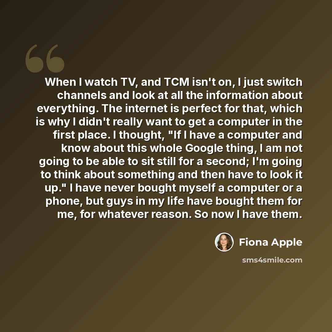 “When I watch TV, and TCM isn't on, I just switch channels and look at all the information about everything. The internet is perfect for that, which is why I didn't really want to get a computer in the first place. I thought, "If I have a computer and know about this whole Google thing, I am not…” quote by Fiona Apple