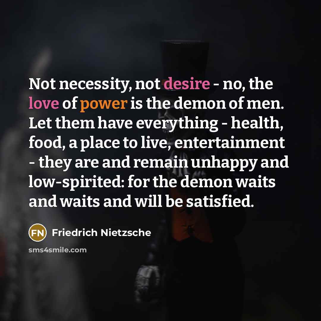 “Not necessity, not desire - no, the love of power is the demon of men. Let them have everything - health, food, a place to live, entertainment - they are and remain unhappy and low-spirited: for the demon waits and waits and will be satisfied.” quote by Friedrich Nietzsche