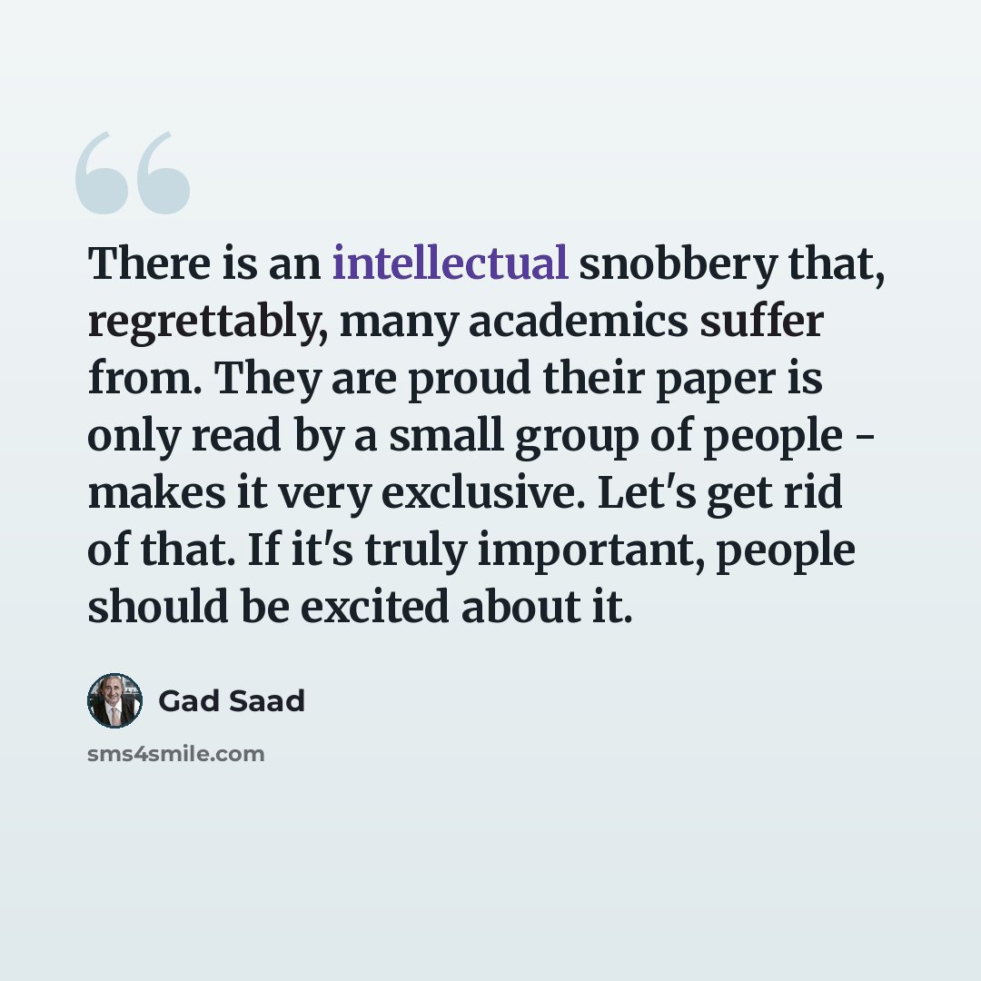 “There is an intellectual snobbery that, regrettably, many academics suffer from. They are proud their paper is only read by a small group of people - makes it very exclusive. Let's get rid of that. If it's truly important, people should be excited about it.” quote by Gad Saad