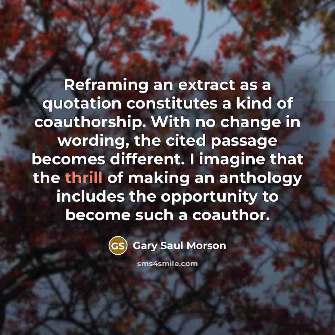 “Reframing an extract as a quotation constitutes a kind of coauthorship. With no change in wording, the cited passage becomes different. I imagine that the thrill of making an anthology includes the opportunity to become such a coauthor.” quote by Gary Saul Morson