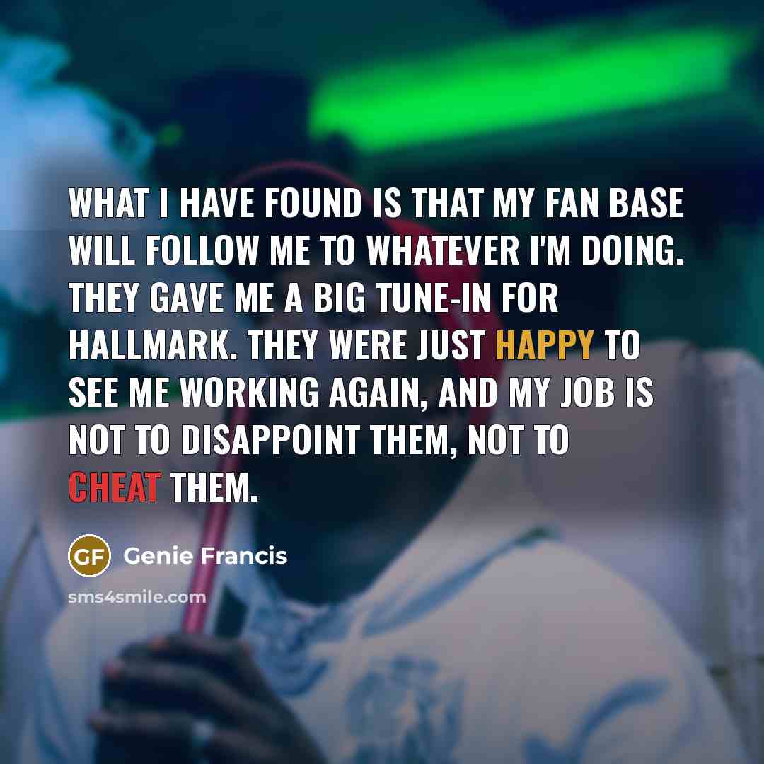“What I have found is that my fan base will follow me to whatever I'm doing. They gave me a big tune-in for Hallmark. They were just happy to see me working again, and my job is not to disappoint them, not to cheat them.” quote by Genie Francis