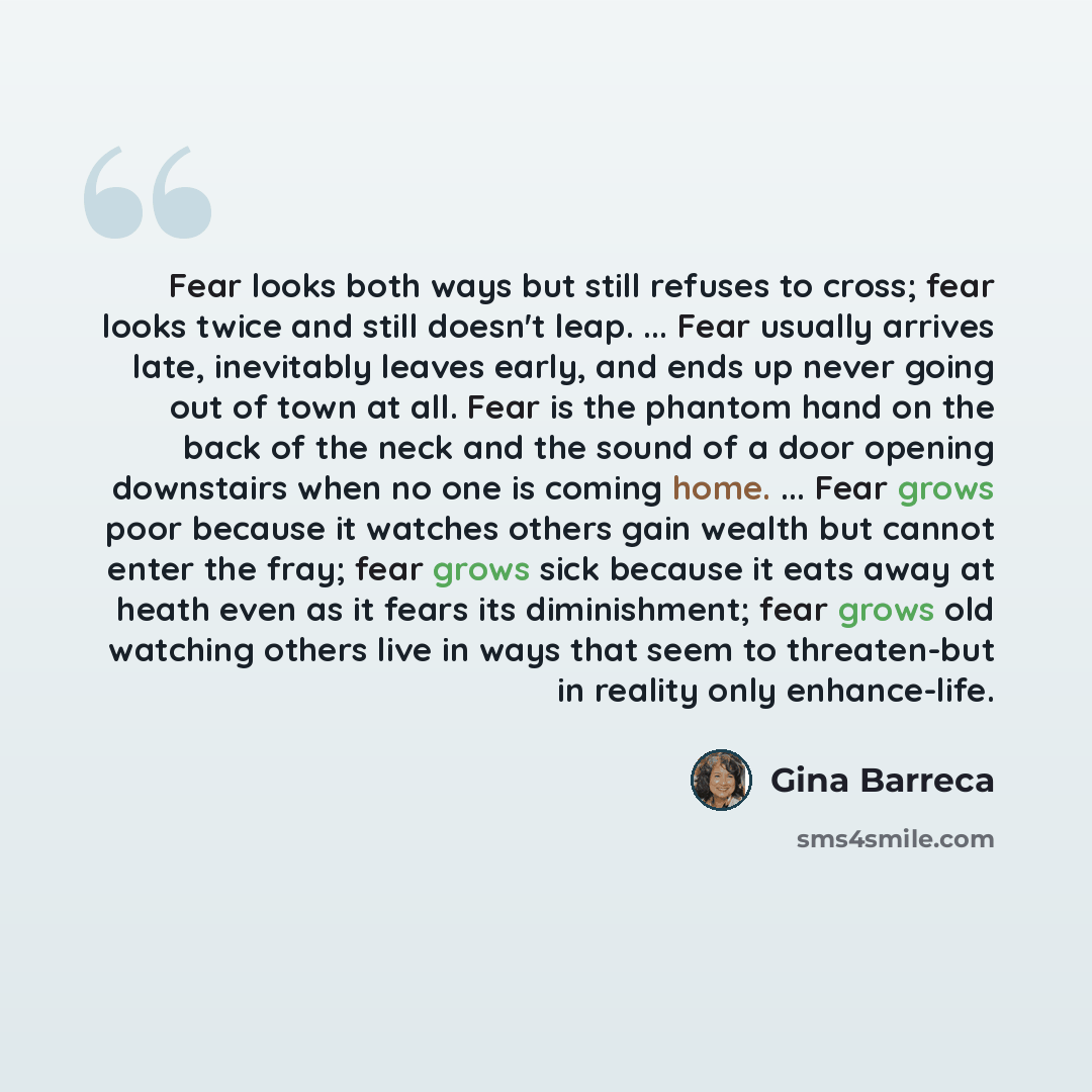 “Fear looks both ways but still refuses to cross; fear looks twice and still doesn't leap. ... Fear usually arrives late, inevitably leaves early, and ends up never going out of town at all. Fear is the phantom hand on the back of the neck and the sound of a door opening downstairs when no one is…” quote by Gina Barreca