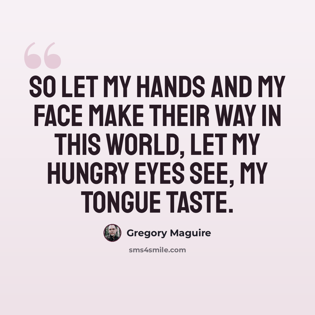 “So let my hands and my face make their way in this world, let my hungry eyes see, my tongue taste.” quote by Gregory Maguire
