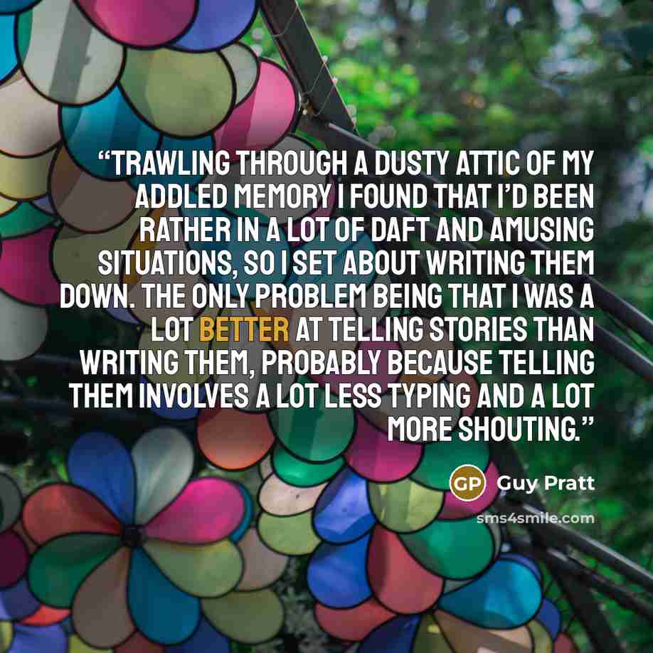 “Trawling through a dusty attic of my addled memory I found that I’d been rather in a lot of daft and amusing situations, so I set about writing them down. The only problem being that I was a lot better at telling stories than writing them, probably because telling them involves a lot less typing…” quote by Guy Pratt