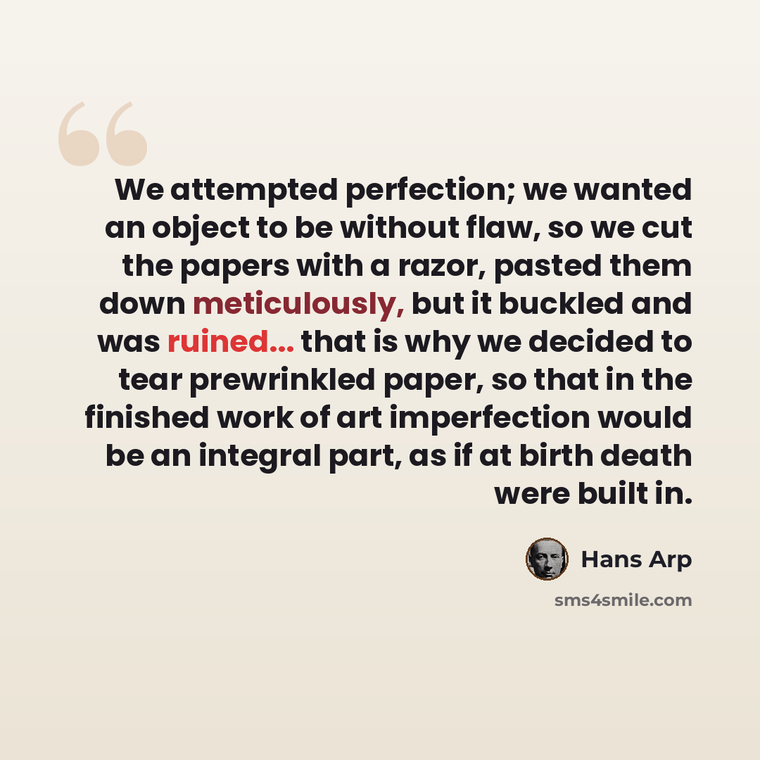 “We attempted perfection; we wanted an object to be without flaw, so we cut the papers with a razor, pasted them down meticulously, but it buckled and was ruined... that is why we decided to tear prewrinkled paper, so that in the finished work of art imperfection would be an integral part, as if at…” quote by Hans Arp