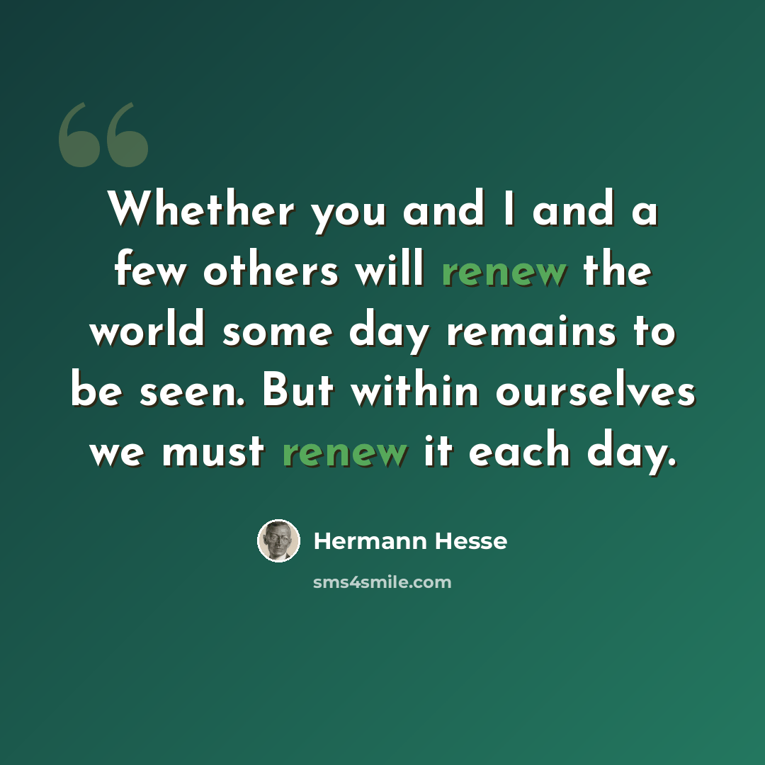 “Whether you and I and a few others will renew the world some day remains to be seen. But within ourselves we must renew it each day.” quote by Hermann Hesse