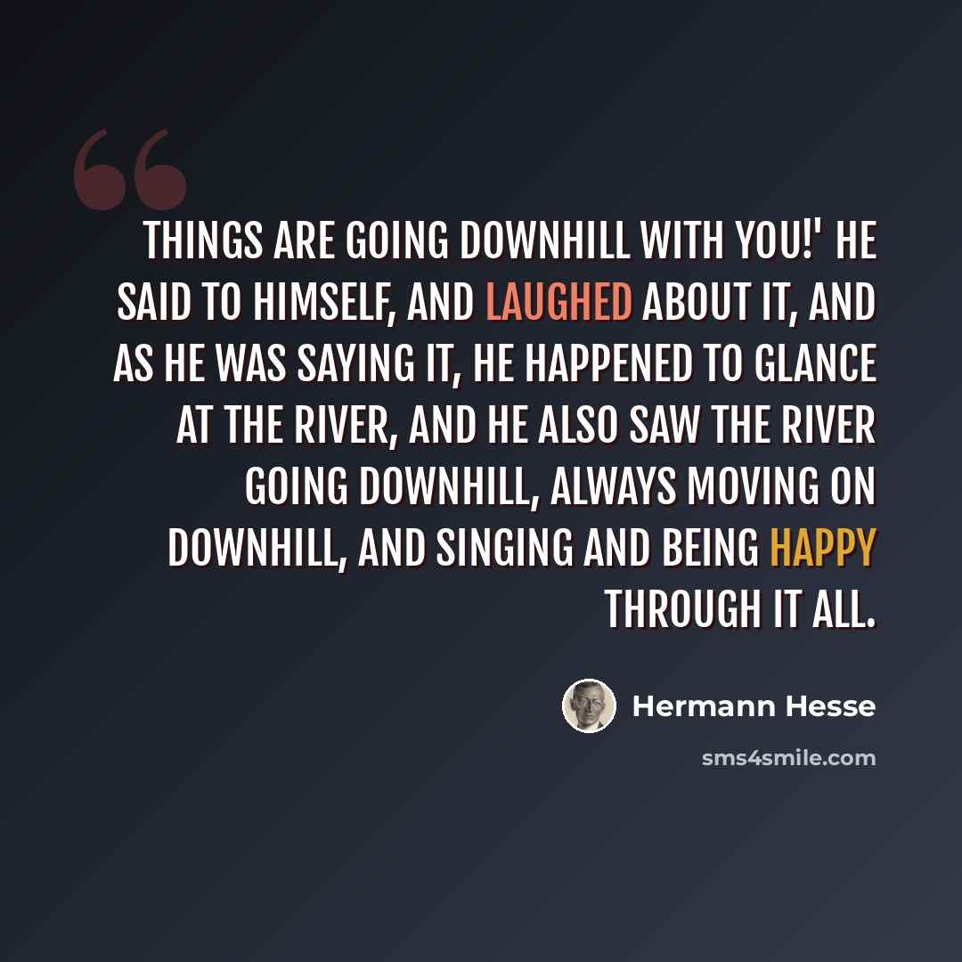 “Things are going downhill with you!' he said to himself, and laughed about it, and as he was saying it, he happened to glance at the river, and he also saw the river going downhill, always moving on downhill, and singing and being happy through it all.” quote by Hermann Hesse