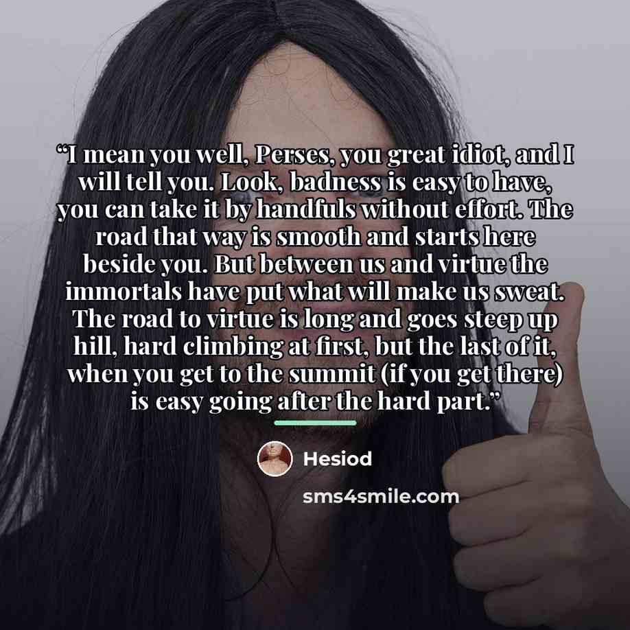 “I mean you well, Perses, you great idiot, and I will tell you. Look, badness is easy to have, you can take it by handfuls without effort. The road that way is smooth and starts here beside you. But between us and virtue the immortals have put what will make us sweat. The road to virtue is long and…” quote by Hesiod