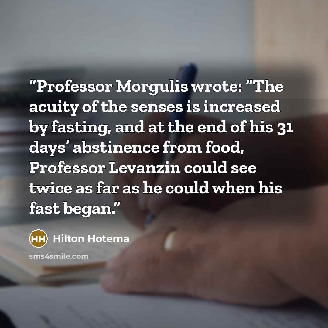 “Professor Morgulis wrote: “The acuity of the senses is increased by fasting, and at the end of his 31 days’ abstinence from food, Professor Levanzin could see twice as far as he could when his fast began.” quote by Hilton Hotema